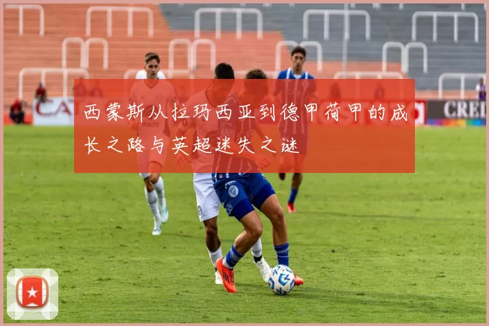 西蒙斯从拉玛西亚到德甲荷甲的成长之路与英超迷失之谜