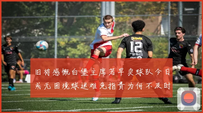 旧将感慨白堡主席若早卖球队今日或无困境球迷难免指责为何不及时出售