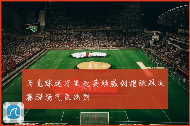 马竞球迷万里赴英助威剑指欧冠决赛现场气氛热烈
