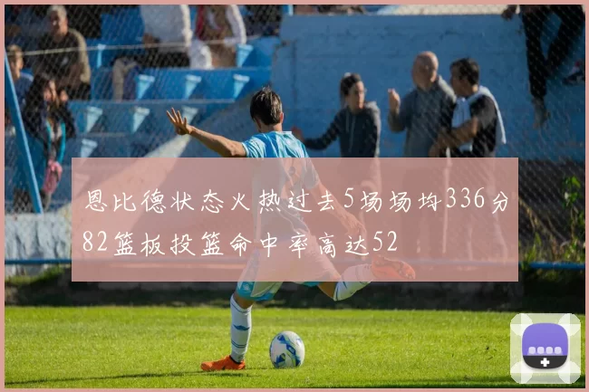 恩比德状态火热过去5场场均336分82篮板投篮命中率高达52