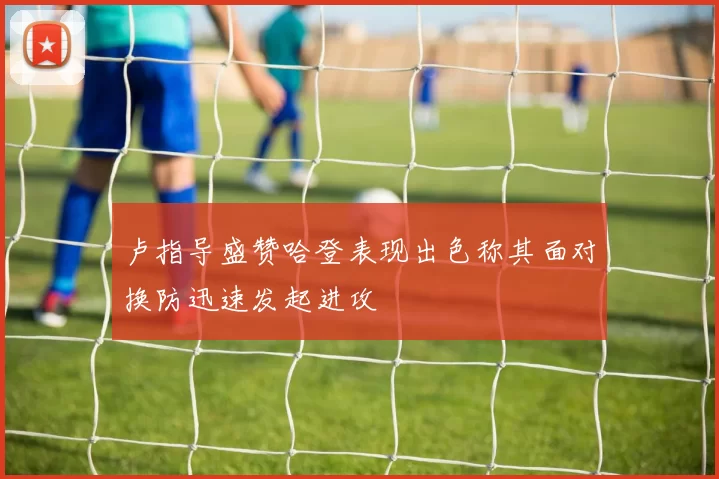 卢指导盛赞哈登表现出色称其面对换防迅速发起进攻
